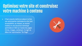 Optimisez votre site et construisez
votre machine à contenu
● Il faut ensuite mettre en place à la fois
une optimisation technique du site (son
accessibilité, sa vitesse, sa version
mobile) et une structure technique
optimisée en SEO sur toutes les pages
(titres, images, contenus). Il s'agit du
début de l'optimisation "On-Page".
 