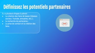 Définissez les potentiels partenaires
Il y a plusieurs étapes à prévoir :
● La création des liens de bases (réseaux
sociaux, Youtube, annuaires, etc.) ;
● La recherche de partenaires ;
● La prise de contact et la création des
liens.
 