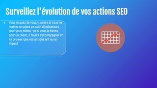 Surveillez l'évolution de vos actions SEO
● Vous risquez de vous y perdre si vous ne
mettez en place ce suivi d'indicateurs
pour vous-même ; et si vous le faites
pour un client, il faudra l'accompagner et
lui prouver que vos actions ont eu un
impact
 