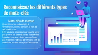 Reconnaissez les différents types
de mots-clés
Mots-clés de marque
Ce sont tous les mots relatifs à
votre marque, comme son nom, le nom de
vos produits, etc.
Il n'y a aucune raison pour que vous ne soyez
pas premier sur ces mots-clés. Ils sont très
importants car vos clients ne connaissent
pas forcément l'adresse de votre site web et
souhaitent souvent avoir plus d'information.
 