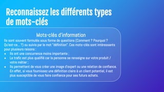 Reconnaissez les différents types
de mots-clés
Mots-clés d'information
Ils sont souvent formulés sous forme de questions (Comment ? Pourquoi ?
Qu'est-ce... ?) ou suivis par le mot "définition". Ces mots-clés sont intéressants
pour plusieurs raisons :
● Ils ont une concurrence moins importante ;
● Le trafic est plus qualifié car la personne se renseigne sur votre produit /
votre métier ;
● Ils permettent de vous créer une image d'expert ou une relation de confiance.
En effet, si vous fournissez une définition claire à un client potentiel, il est
plus susceptible de vous faire confiance pour ses futurs achats.
 