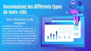 Reconnaissez les différents types
de mots-clés
Mots-clés locaux ou de
navigation
Ils indiquent soit une zone
géographique (nom de rue, quartier, ville ...),
soit un désir de se déplacer quelque part (à
proximité, où, trouver, aller...). Ils sont très
utiles pour les business ayant des boutiques
ou enseignes physiques, et notamment pour
une technique qu'on appelle SEO local que
nous abordons plus loin dans le cours.
 