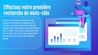 Effectuez votre première
recherche de mots-clés
Comme vous le savez maintenant, les
moteurs de recherche se basent sur du
contenu. La recherche de mots-clés est
l'étape la plus importante d'une optimisation
SEO. En effet, rien ne sert d'optimiser votre
site sur des mots qui ne vous rapporteront
pas de trafic, ou du trafic de mauvaise
qualité.
 