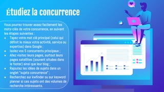 Étudiez la concurrence
Vous pourrez trouver assez facilement les
mots-clés de votre concurrence, en suivant
les étapes suivantes :
● Tapez votre mot clé principal (celui qui
définit le mieux votre activité, service ou
expertise) dans Google ;
● Isolez vos 5 concurrents principaux ;
● Allez visitez leurs pages, surtout leurs
pages satellites (souvent situées dans
le footer) ainsi que leur blog ;
● Rajoutez les idées de sujets dans un
onglet "sujets concurrence" ;
● Recherchez sur kwfinder ou sur keyword
planner si ces sujets ont des volumes de
recherche intéressants.
 