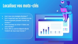 Localisez vos mots-clés
● Avez-vous une enseigne physique ?
● Est-il important que vos visiteurs ou vos
futurs employés puissent trouver vos
bureaux ?
● Votre business se situe-t-il dans une
zone donnée ?
● Votre offre ou service dépend-elle de
l'endroit où vous vous trouvez ?
 