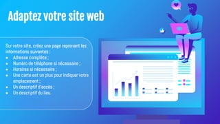 Adaptez votre site web
Sur votre site, créez une page reprenant les
informations suivantes :
● Adresse complète ;
● Numéro de téléphone si nécessaire ;
● Horaires si nécessaire ;
● Une carte est un plus pour indiquer votre
emplacement ;
● Un descriptif d'accès ;
● Un descriptif du lieu.
 