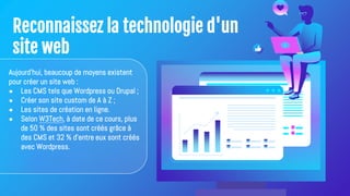 Reconnaissez la technologie d'un
site web
Aujourd'hui, beaucoup de moyens existent
pour créer un site web :
● Les CMS tels que Wordpress ou Drupal ;
● Créer son site custom de A à Z ;
● Les sites de création en ligne.
● Selon W3Tech, à date de ce cours, plus
de 50 % des sites sont créés grâce à
des CMS et 32 % d'entre eux sont créés
avec Wordpress.
 