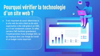 Pourquoi vérifier la technologie
d'un site web ?
● Il est important de savoir déterminer si
le site web de votre client ou de votre
organisation a été créé grâce à un CMS,
ou s'il est totalement custom. En effet,
certains CMS facilitent grandement
l'implémentation d'une stratégie SEO, ce
qui implique donc une charge de travail
et un budget moins important
 