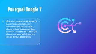 Pourquoi Google ?
● Même si les moteurs de recherche ont
chacun leurs particularités, ils
fonctionnent tous selon le même
principe de base. Vous pourrez donc
également vous servir de ce cours (en
adaptant certaines techniques) pour
tous les moteurs de recherche.
 