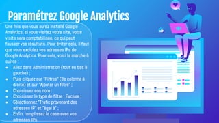 Paramétrez Google Analytics
Une fois que vous aurez installé Google
Analytics, si vous visitez votre site, votre
visite sera comptabilisée, ce qui peut
fausser vos résultats. Pour éviter cela, il faut
que vous excluiez vos adresses IPs de
Google Analytics. Pour cela, voici la marche à
suivre :
● Allez dans Administration (tout en bas à
gauche) ;
● Puis cliquez sur "Filtres" (3e colonne à
droite) et sur "Ajouter un filtre" ;
● Choisissez son nom :
● Choisissez le type de filtre : Exclure ;
● Sélectionnez "Trafic provenant des
adresses IP" et "égal à" ;
● Enfin, remplissez la case avec vos
adresses IPs
 