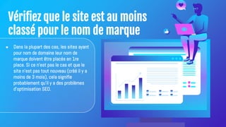 Vérifiez que le site est au moins
classé pour le nom de marque
● Dans la plupart des cas, les sites ayant
pour nom de domaine leur nom de
marque doivent être placés en 1re
place. Si ce n'est pas le cas et que le
site n'est pas tout nouveau (créé il y a
moins de 3 mois), cela signifie
probablement qu'il y a des problèmes
d'optimisation SEO.
 