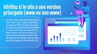 Vérifiez si le site a une version
principale (www ou non www)
● Une URL de site peut être écrite avec ou
sans "www". Ceci n'a pas d'importance
au niveau du SEO s'il existe une version
principale et qu'elle est bien paramétrée !
● Il ne faut surtout pas avoir deux fois le
même site en www et sans www. La
bonne pratique consiste à choisir l'une
des deux puis de rediriger celle qui n'est
pas utilisée grâce à une redirection 301.
 