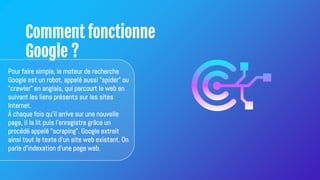Comment fonctionne
Google ?
Pour faire simple, le moteur de recherche
Google est un robot, appelé aussi "spider" ou
"crawler" en anglais, qui parcourt le web en
suivant les liens présents sur les sites
Internet.
À chaque fois qu'il arrive sur une nouvelle
page, il la lit puis l'enregistre grâce un
procédé appelé "scraping". Google extrait
ainsi tout le texte d'un site web existant. On
parle d'indexation d'une page web.
 