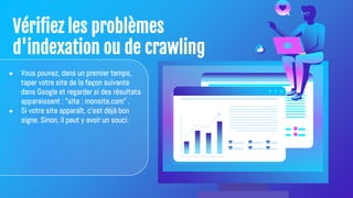 Vérifiez les problèmes
d'indexation ou de crawling
● Vous pouvez, dans un premier temps,
taper votre site de la façon suivante
dans Google et regarder si des résultats
apparaissent : "site : monsite.com" .
● Si votre site apparaît, c'est déjà bon
signe. Sinon, il peut y avoir un souci.
 