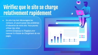 Vérifiez que le site se charge
relativement rapidement
● Un site trop lent découragera les
visiteurs, et pourra poser des problèmes
d'indexation de votre site. Vous pouvez
utiliser des sites
comme GTmetrics ou Pingdom pour
mesurer la vitesse de chargement de vos
pages.
 