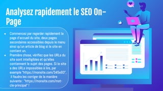 Analysez rapidement le SEO On-
Page
● Commencez par regarder rapidement la
page d'accueil du site, deux pages
secondaires accessibles depuis le menu
ainsi qu'un article de blog si le site en
contient un.
● Première chose, vérifiez que les URLs du
site sont intelligibles et qu'elles
contiennent le sujet des pages. Si le site
a des URLs impossibles à lire, par
exemple "https://monsite.com/345e93",
il faudra les corriger de la manière
suivante : "https://monsite.com/mot-
cle-principal" !
 