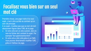 Focalisez vous bien sur un seul
mot clé
Première chose, une page traite d'un seul
sujet, c'est à dire qu'elle ne contient qu'un
mot clé principal.
À ce sujet, n'oubliez pas que ce mot clé doit
absolument figurer dans l'URL de la page.
● Si votre site est un site custom, alors le
nom du fichier doit contenir le sujet. Par
exemple "box-gastronomie.html" ;
● Si votre site a été créé grâce à un CMS,
vous pourrez directement modifier l'URL
grâce à l'éditeur de page.
 