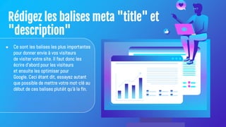 Rédigez les balises meta "title" et
"description"
● Ce sont les balises les plus importantes
pour donner envie à vos visiteurs
de visiter votre site. Il faut donc les
écrire d'abord pour les visiteurs
et ensuite les optimiser pour
Google. Ceci étant dit, essayez autant
que possible de mettre votre mot-clé au
début de ces balises plutôt qu'à la fin.
 