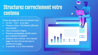 Structurez correctement votre
contenu
Toutes les pages de votre site doivent avoir :
● Un titre <h1> et un seul ;
● Plusieurs titres <h2>faisant office de
sous-parties ;
● Une ou plusieurs images ;
● Plusieurs paragraphes, plutôt courts
pour améliorer la lisibilité ;
● Quelques liens internes vers d'autres
pages de votre site en lien avec le
contenu de la page ;
● Si possible, 1 ou 2 liens externes.
 