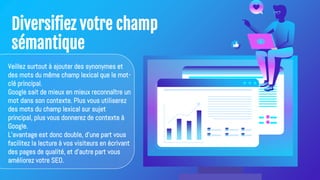 Diversifiez votre champ
sémantique
Veillez surtout à ajouter des synonymes et
des mots du même champ lexical que le mot-
clé principal.
Google sait de mieux en mieux reconnaître un
mot dans son contexte. Plus vous utiliserez
des mots du champ lexical sur sujet
principal, plus vous donnerez de contexte à
Google.
L'avantage est donc double, d'une part vous
facilitez la lecture à vos visiteurs en écrivant
des pages de qualité, et d'autre part vous
améliorez votre SEO.
 