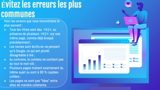 Évitez les erreurs les plus
communes
Voici les erreurs que vous rencontrerez le
plus souvent :
● Tous les titres sont des <h1>, ou
présence de plusieurs <h1> sur une
même page, comme déjà évoqué
précédemment ;
● Les textes sont écrits en ne pensant
qu'à Google, ce qui est plutôt
désagréable à lire ;
● Au contraire, le contenu ne contient pas
du tout le mot-clé ;
● Plusieurs pages traitent exactement du
même sujet ou sont à 90 % copiées-
collées ;
● Les pages ne sont pas "liées" entre
elles de manière cohérente.
 