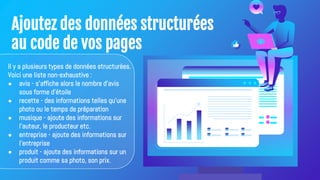 Ajoutez des données structurées
au code de vos pages
Il y a plusieurs types de données structurées.
Voici une liste non-exhaustive :
● avis - s'affiche alors le nombre d'avis
sous forme d'étoile
● recette - des informations telles qu'une
photo ou le temps de préparation
● musique - ajoute des informations sur
l'auteur, le producteur etc.
● entreprise - ajoute des informations sur
l'entreprise
● produit - ajoute des informations sur un
produit comme sa photo, son prix.
 