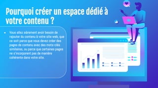 Pourquoi créer un espace dédié à
votre contenu ?
● Vous allez sûrement avoir besoin de
rajouter du contenu à votre site web, que
ce soit parce que vous devez créer des
pages de contenu avec des mots-clés
similaires, ou parce que certaines pages
ne s'incorporent pas de manière
cohérente dans votre site.
 