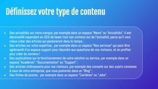Définissez votre type de contenu
● Des actualités sur votre marque, par exemple dans un espace "News" ou "Actualités". Il est
déconseillé cependant en SEO de baser tout son contenu sur de l'actualité, parce qu'il vaut
mieux créer des articles qui perdureront dans le temps ;
● Des articles sur votre expertise, par exemple dans un espace "Nos services" qui peut être
agrémenté d'un espace support pour répondre aux questions de vos visiteurs, et en profiter
pour créer du contenu !
● Des explications sur le fonctionnement de votre solution ou service, par exemple dans un
espace "Académie", "Documentation" ou "Support" ;
● Des articles intéressants pour vos visiteurs, par exemple des conseils sur des sujets connexes
à ceux de votre entreprise, que vous posteriez dans un "Blog" ;
● Des fiches de postes, par exemple dans un espace "Carrières" ou "Jobs".
 