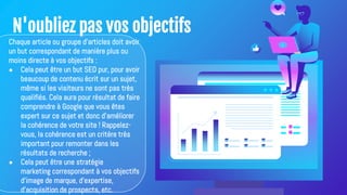 N'oubliez pas vos objectifs
Chaque article ou groupe d'articles doit avoir
un but correspondant de manière plus ou
moins directe à vos objectifs :
● Cela peut être un but SEO pur, pour avoir
beaucoup de contenu écrit sur un sujet,
même si les visiteurs ne sont pas très
qualifiés. Cela aura pour résultat de faire
comprendre à Google que vous êtes
expert sur ce sujet et donc d'améliorer
la cohérence de votre site ! Rappelez-
vous, la cohérence est un critère très
important pour remonter dans les
résultats de recherche ;
● Cela peut être une stratégie
marketing correspondant à vos objectifs
d'image de marque, d'expertise,
d'acquisition de prospects, etc.
 