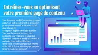 Entraînez-vous en optimisant
votre première page de contenu
Vous êtes dans une PME vendant un nouveau
produit, un boitier permettant de s’endormir
plus rapidement le soir et de mieux dormir
durant la nuit.😴
Votre projet d'optimisation SEO avance !
Vous avez l'ensemble des mots clés
pertinents pour votre site, et vous vous
apprêtez à commencer à créer du contenu à
partir des opportunités détectées...
quand votre collègue Georges vous informe
qu'il a déjà écrit une première page hier pour
lancer la machine à contenu !
 