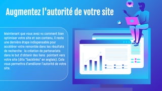 Augmentez l'autorité de votre site
Maintenant que vous avez vu comment bien
optimiser votre site et son contenu, il reste
une dernière étape indispensable pour
accélérer votre remontée dans les résultats
de recherche : la création de partenariats
dans le but d’obtenir des liens pointant vers
votre site (dits "backlinks" en anglais). Cela
vous permettra d'améliorer l'autorité de votre
site.
 