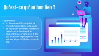 Qu'est-ce qu'un bon lien ?
Sa provenance
● Un lien est considéré de qualité s'il :
● Provient d'un site connu ou de qualité ;
● Se trouve dans un contenu cohérent par
rapport à votre domaine métier ;
● Vous amène un vrai trafic, c'est-à-dire
qu'il est sur une page lue par des vrais
visiteurs, et pas caché dans un coin du
site.
 