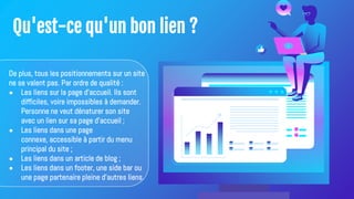 Qu'est-ce qu'un bon lien ?
De plus, tous les positionnements sur un site
ne se valent pas. Par ordre de qualité :
● Les liens sur la page d'accueil. Ils sont
difficiles, voire impossibles à demander.
Personne ne veut dénaturer son site
avec un lien sur sa page d'accueil ;
● Les liens dans une page
connexe, accessible à partir du menu
principal du site ;
● Les liens dans un article de blog ;
● Les liens dans un footer, une side bar ou
une page partenaire pleine d'autres liens.
 