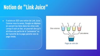 Notion de "Link Juice"
● Il existe en SEO une notion de Link Juice.
Comme vous le savez, Google se déplace
en suivant les liens dans les sites web.
Lorsqu'il suit un lien, on pourrait dire qu'il
attribue une partie de la "puissance" ou
de l'autorité de la page parente vers la
page linkée.
 