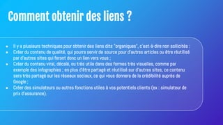 Comment obtenir des liens ?
● Il y a plusieurs techniques pour obtenir des liens dits "organiques", c'est-à-dire non sollicités :
● Créer du contenu de qualité, qui pourra servir de source pour d'autres articles ou être réutilisé
par d'autres sites qui feront donc un lien vers vous ;
● Créer du contenu viral, décalé, ou très utile dans des formes très visuelles, comme par
exemple des infographies ; en plus d'être partagé et réutilisé sur d'autres sites, ce contenu
sera très partagé sur les réseaux sociaux, ce qui vous donnera de la crédibilité auprès de
Google ;
● Créer des simulateurs ou autres fonctions utiles à vos potentiels clients (ex : simulateur de
prix d'assurance).
 