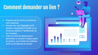 Comment demander un lien ?
● Proposez de leur écrire un article sur
votre expertise ;
● Envoyez-leur une infographie qu'ils
seraient susceptibles d'utiliser ou un
article qui aiderait à l'amélioration de
leur business ;
● Créez une liste de ressources en
demandant un conseil à chaque expert
du secteur, ou en listant les meilleurs
outils ou entreprises du secteur.
 
