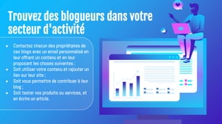 Trouvez des blogueurs dans votre
secteur d'activité
● Contactez chacun des propriétaires de
ces blogs avec un email personnalisé en
leur offrant un contenu et en leur
proposant les choses suivantes :
● Soit utiliser votre contenu et rajouter un
lien sur leur site ;
● Soit vous permettre de contribuer à leur
blog ;
● Soit tester vos produits ou services, et
en écrire un article.
 