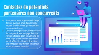 Contactez de potentiels
partenaires non concurrents
● Vous pouvez aussi proposer un échange
de liens avec des sites dans le même
secteur d'activité mais qui ne sont pas
concurrents directs.
● Lors d'un échange de lien, évitez aussi de
lier une page A vers une page B et vice
versa. Faites plutôt un lien vers une de
leurs pages qui ne contient pas un lien
vers la vôtre. Ils utiliseront à leur tour
une autre page pour faire un lien vers un
autre contenu de votre site.
 