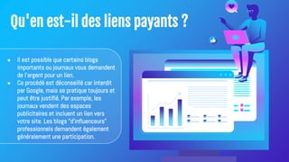 Qu'en est-il des liens payants ?
● Il est possible que certains blogs
importants ou journaux vous demandent
de l'argent pour un lien.
● Ce procédé est déconseillé car interdit
par Google, mais se pratique toujours et
peut être justifié. Par exemple, les
journaux vendent des espaces
publicitaires et incluent un lien vers
votre site. Les blogs "d'influenceurs"
professionnels demandent également
généralement une participation.
 