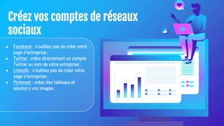 Créez vos comptes de réseaux
sociaux
● Facebook : n'oubliez pas de créer votre
page d'entreprise ;
● Twitter : créez directement un compte
Twitter au nom de votre entreprise ;
● LinkedIn : n'oubliez pas de créer votre
page d'entreprise ;
● Pinterest : créez des tableaux et
ajoutez-y vos images.
 