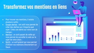 Transformez vos mentions en liens
● Pour trouver vos mentions, il existe
plusieurs outils :
● Google alertes : cet outil vous permet de
créer des alertes sur n'importe quel
sujet. Créez une alerte sur votre nom de
marque ;
● Mention : un outil payant de veille qui
vous permet de surveiller le web sur le
sujet de votre choix ;
● Notify : un outil gratuit qui vous permet
d'obtenir vos mentions directement sur
Slack.
 