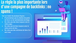 La règle la plus importante lors
d'une campagne de backlinks : no
spams !
Ceci se traduit de plusieurs façons :
● N'automatisez pas la création de posts
de forum ou de commentaires de blogs ;
● Ne créez pas des liens toujours vers la
même page ;
● Ne créez pas de liens toujours avec la
même ancre de lien ;
● Ne créez pas des centaines de liens d'un
seul coup.
 