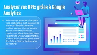 Analysez vos KPIs grâce à Google
Analytics
● Maintenant que vous avez mis en place
votre stratégie SEO, il est nécessaire de
suivre votre évolution de manière
régulière, au moins 1 fois par semaine
dans un premier temps. Dans ce
chapitre, vous allez voir comment suivre
vos différents KPIs sur Google Analytics.
N'oubliez pas les objectifs que vous vous
êtes fixés au départ et focalisez-vous
sur vos KPIs !
 