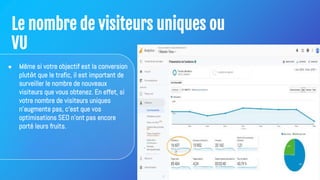 Le nombre de visiteurs uniques ou
VU
● Même si votre objectif est la conversion
plutôt que le trafic, il est important de
surveiller le nombre de nouveaux
visiteurs que vous obtenez. En effet, si
votre nombre de visiteurs uniques
n'augmente pas, c'est que vos
optimisations SEO n'ont pas encore
porté leurs fruits.
 