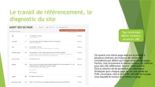 Le travail de référencement, le
diagnostic du site
Tag canonique
Même contenu,
plusieurs URL
OU quand une même page web est accessible à
plusieurs endroits, les moteurs de recherche
considèrent par défaut qu’il s’agit de plusieurs pages.
Parfois, c’est strictement le même contenu qui s’affiche,
pour des URL différentes. Source : Webrankinfo
D’où la solution de de permettre au webmaster
d’indiquer pour chaque page de son site quelle est
l’URL canonique, c’est-à-dire l’URL officielle de la page
sous laquelle le moteur doit indexer la page
 