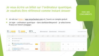 Je veux écrire un billet sur l’ordinateur quantique.
Je voudrais être référencé comme Instant Answer
 Je vais sur https://app.serpchecker.com et j’ouvre un compte gratuit
 Je tape « ordinateur quantique » dans dashboardkeyword – je sélectionne
France et french (langage)
VOICI MES
CONCURRENTS
 