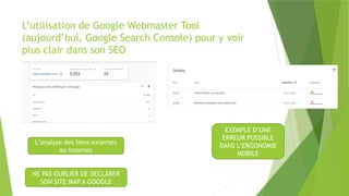 L’utilisation de Google Webmaster Tool
(aujourd’hui, Google Search Console) pour y voir
plus clair dans son SEO
L’analyse des liens externes
ou internes
NE PAS OUBLIER DE DECLARER
SON SITE MAP A GOOGLE
EXEMPLE D’UNE
ERREUR POSSIBLE
DANS L’ERGONOMIE
MOBILE
 