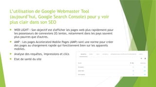 L’utilisation de Google Webmaster Tool
(aujourd’hui, Google Search Console) pour y voir
plus clair dans son SEO
 WEB LIGHT : Son objectif est d'afficher les pages web plus rapidement pour
les possesseurs de connexions 2G lentes, notamment dans les pays souvent
plus pauvres que d'autres.
 AMP : Les pages Accelerated Mobile Pages (AMP) sont une norme pour créer
des pages au chargement rapide qui fonctionnent bien sur les appareils
mobiles.
 Analyse des requêtes, impressions et clics
 Etat de santé du site
 