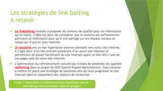 Les stratégies de link baiting
A retenir
 Le linkbaiting consiste à proposer du contenu de qualité pour les internautes
qui le lisent. L’idée est donc de considérer que le contenu est suffisamment
pertinent et intéressant pour qu’il soit partagé sur les réseaux sociaux et
relayé sur d’autres sites internet.
 Un backlink est un lien hypertexte externe pointant vers votre site internet.
Il s’agit donc d’un lien entrant provenant d’un autre site internet et
permettant de passer facilement du site internet ayant ce lien vers l’une de
vos pages web de votre site internet.
 L’optimisation du référencement naturel par le biais de backlinks est appelée
netlinking dans le jargon du SEO (Search Engine Optimization). Cela consiste
à mettre en place une stratégie de backlinks afin de faire progresser le site
internet dans le classement des moteurs de recherche.
https://www.bein.fr/referencement/backlinks-seo-le-
netlinking-referencement-naturel-google/
 