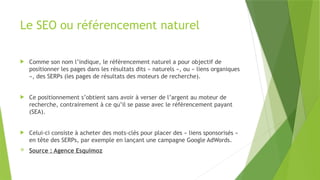 Le SEO ou référencement naturel
 Comme son nom l’indique, le référencement naturel a pour objectif de
positionner les pages dans les résultats dits « naturels », ou « liens organiques
», des SERPs (les pages de résultats des moteurs de recherche).
 Ce positionnement s’obtient sans avoir à verser de l’argent au moteur de
recherche, contrairement à ce qu’il se passe avec le référencement payant
(SEA).
 Celui-ci consiste à acheter des mots-clés pour placer des « liens sponsorisés »
en tête des SERPs, par exemple en lançant une campagne Google AdWords.
 Source : Agence Esquimoz
 